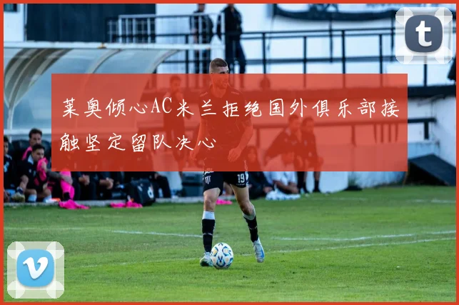 莱奥倾心AC米兰拒绝国外俱乐部接触坚定留队决心