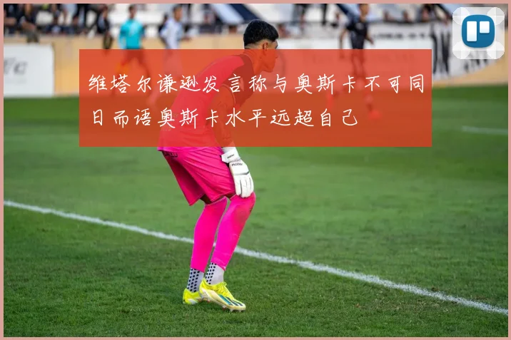 维塔尔谦逊发言称与奥斯卡不可同日而语奥斯卡水平远超自己