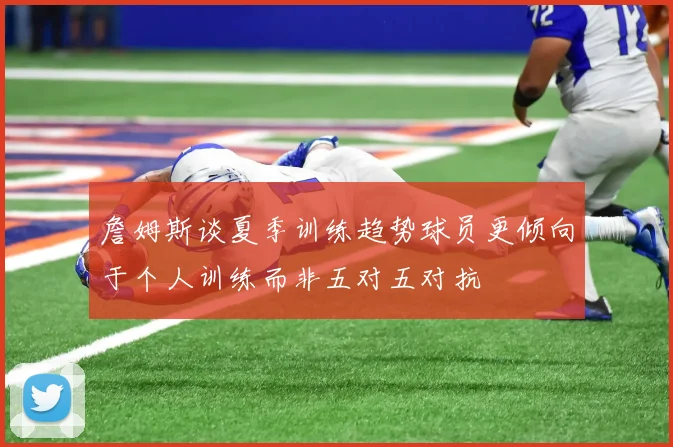 詹姆斯谈夏季训练趋势球员更倾向于个人训练而非五对五对抗