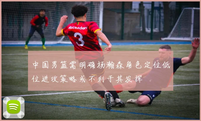 中国男篮需明确杨瀚森角色定位低位进攻策略或不利于其发挥
