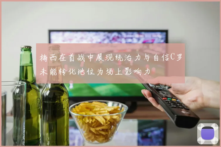 梅西在首战中展现统治力与自信C罗未能转化地位为场上影响力
