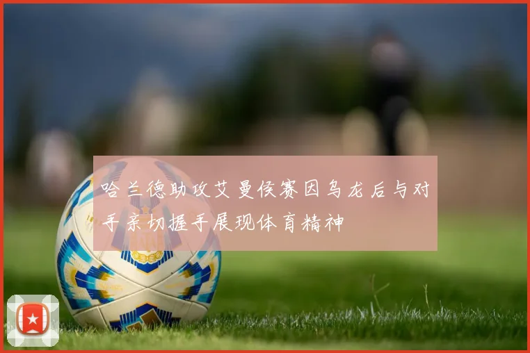 哈兰德助攻艾曼侯赛因乌龙后与对手亲切握手展现体育精神
