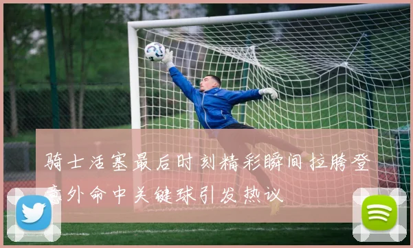 骑士活塞最后时刻精彩瞬间拉胯登意外命中关键球引发热议
