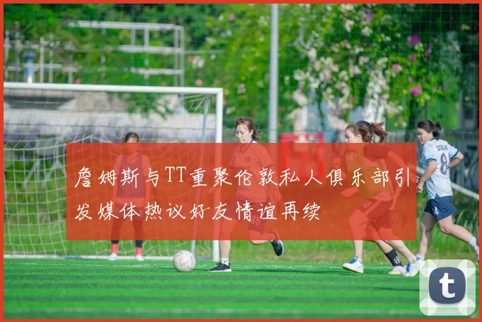詹姆斯与TT重聚伦敦私人俱乐部引发媒体热议好友情谊再续