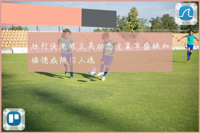 独行侠老将交易动态克莱华盛顿加福德成热门人选