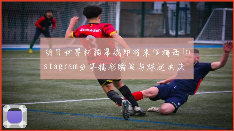 明日世界杯揭幕战即将来临梅西Instagram分享精彩瞬间与球迷共庆