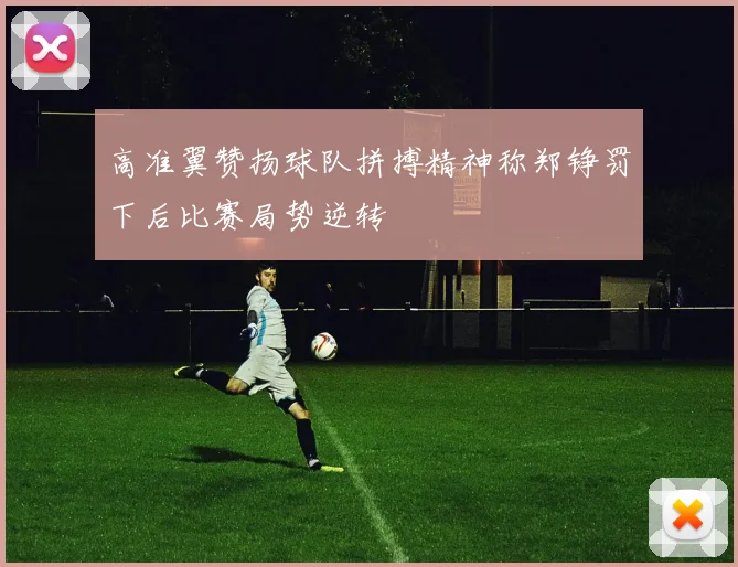 高准翼赞扬球队拼搏精神称郑铮罚下后比赛局势逆转