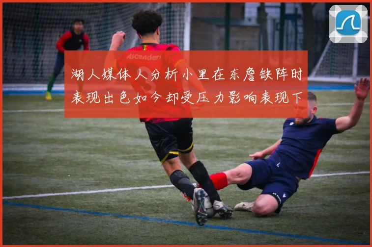 湖人媒体人分析小里在东詹缺阵时表现出色如今却受压力影响表现下滑