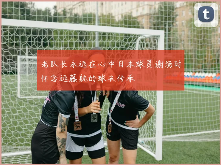 老队长永远在心中日本球员谢场时怀念远藤航的球衣传承