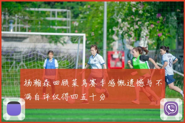 杨瀚森回顾菜鸟赛季感慨遗憾与不满自评仅得四五十分