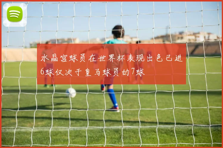 水晶宫球员在世界杯表现出色已进6球仅次于皇马球员的7球