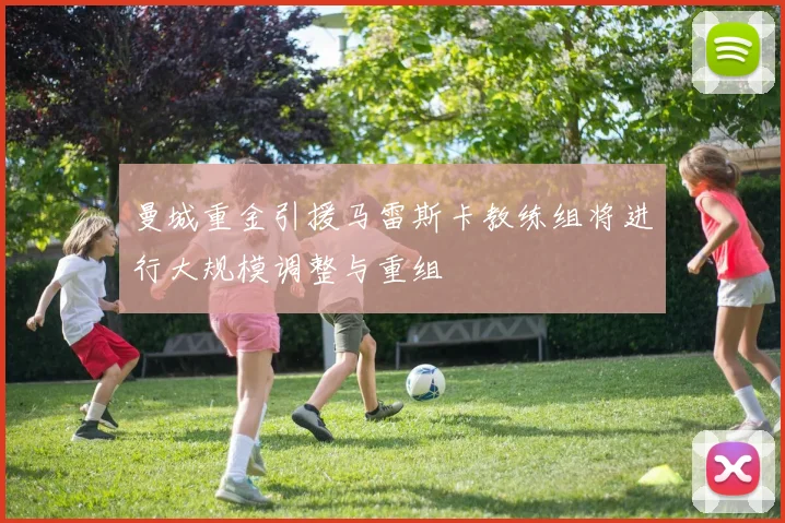 曼城重金引援马雷斯卡教练组将进行大规模调整与重组