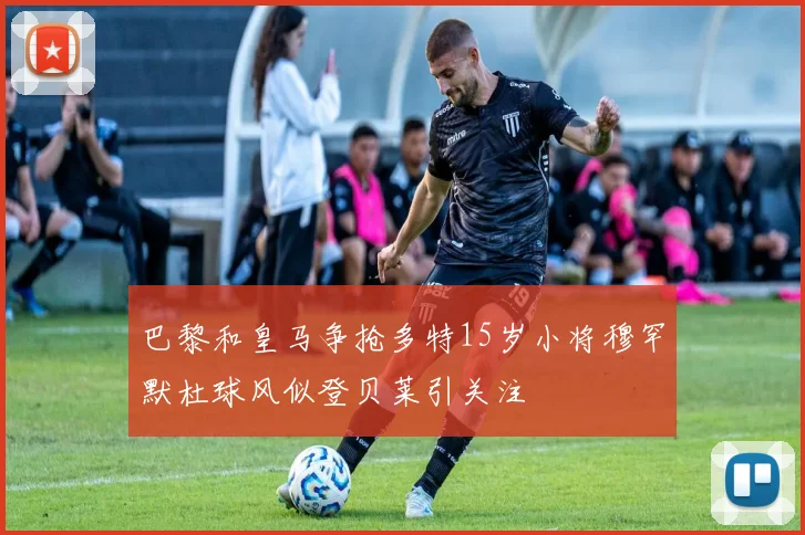 巴黎和皇马争抢多特15岁小将穆罕默杜球风似登贝莱引关注