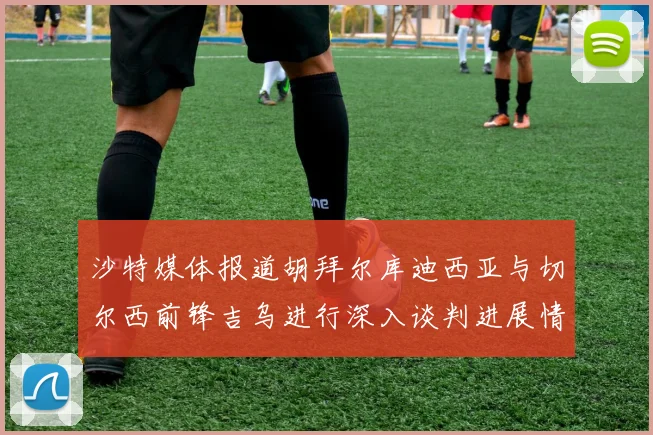 沙特媒体报道胡拜尔库迪西亚与切尔西前锋吉乌进行深入谈判进展情况