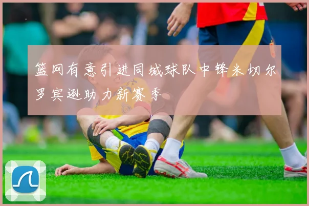篮网有意引进同城球队中锋米切尔罗宾逊助力新赛季