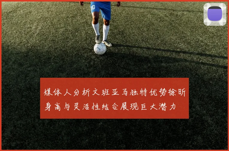 媒体人分析文班亚马独特优势徐昕身高与灵活性结合展现巨大潜力