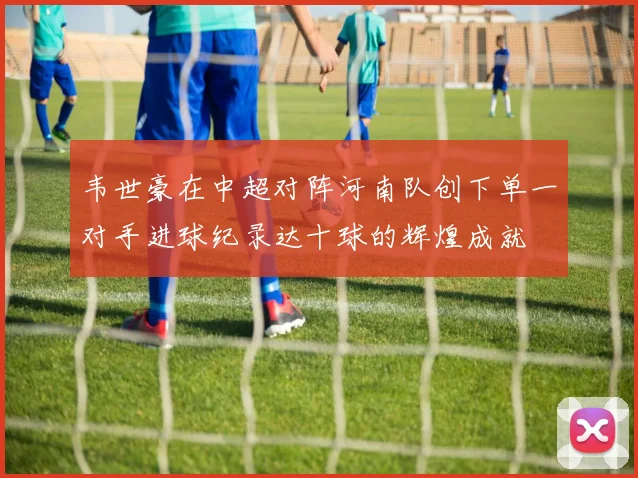 韦世豪在中超对阵河南队创下单一对手进球纪录达十球的辉煌成就
