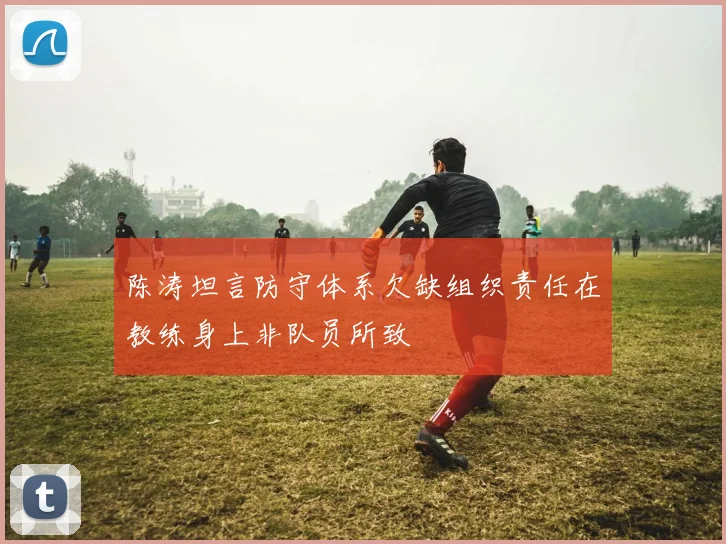 陈涛坦言防守体系欠缺组织责任在教练身上非队员所致