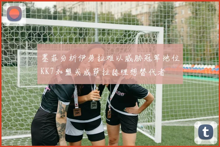 墨菲分析伊劳拉难以威胁冠军地位KK7加盟或成萨拉赫理想替代者