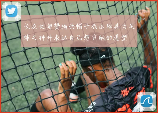 长友佑都赞梅西帽子戏法称其为足球之神并表达自己想贡献的愿望