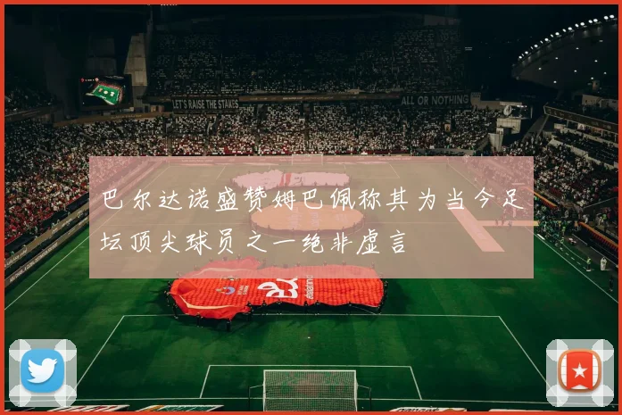 巴尔达诺盛赞姆巴佩称其为当今足坛顶尖球员之一绝非虚言