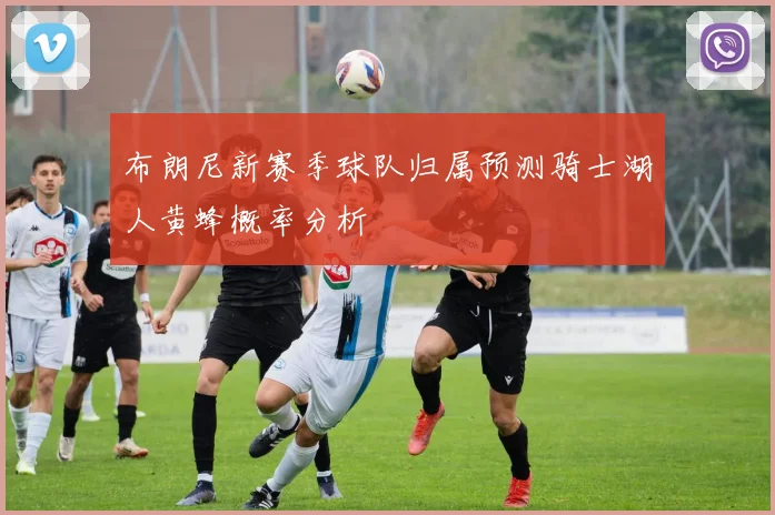 布朗尼新赛季球队归属预测骑士湖人黄蜂概率分析